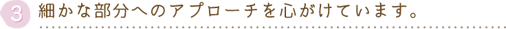 細かな部分へのアプローチを心がけています。