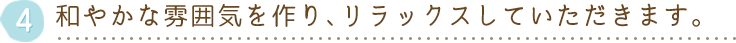 和やかな雰囲気を作り、リラックスしていただきます。